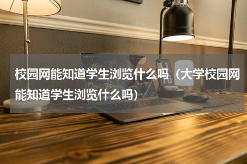 校园网能知道学生浏览什么吗（大学校园网能知道学生浏览什么吗）