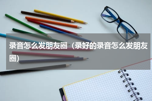 录音怎么发朋友圈（录好的录音怎么发朋友圈）