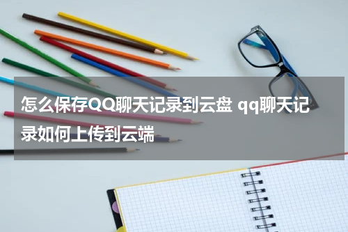 怎么保存QQ聊天记录到云盘 qq聊天记录如何上传到云端