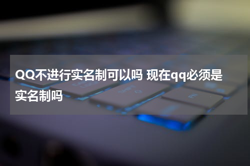 QQ不进行实名制可以吗 现在qq必须是实名制吗