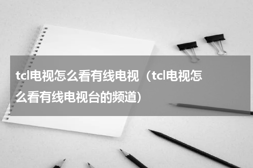 tcl电视怎么看有线电视（tcl电视怎么看有线电视台的频道）
