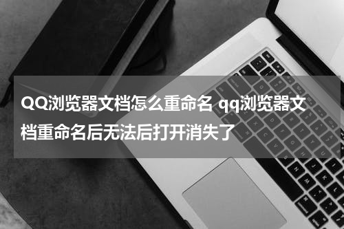 QQ浏览器文档怎么重命名 qq浏览器文档重命名后无法后打开消失了