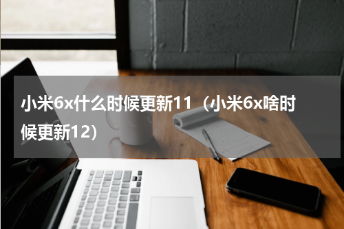 小米6x什么时候更新11（小米6x啥时候更新12）