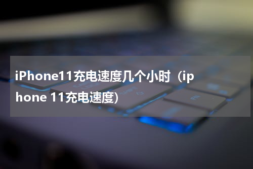 iPhone11充电速度几个小时（iphone 11充电速度）