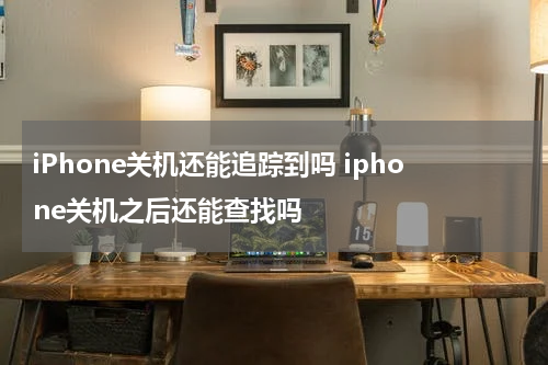 iPhone关机还能追踪到吗 iphone关机之后还能查找吗