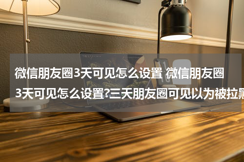 微信朋友圈3天可见怎么设置 微信朋友圈3天可见怎么设置?三天朋友圈可见以为被拉黑