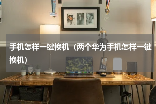 手机怎样一键换机（两个华为手机怎样一键换机）