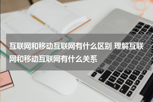 互联网和移动互联网有什么区别 理解互联网和移动互联网有什么关系