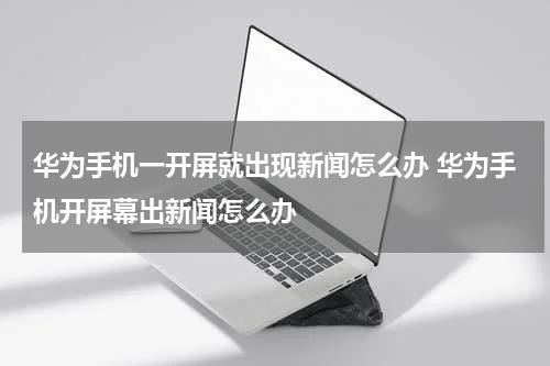 华为手机一开屏就出现新闻怎么办 华为手机开屏幕出新闻怎么办