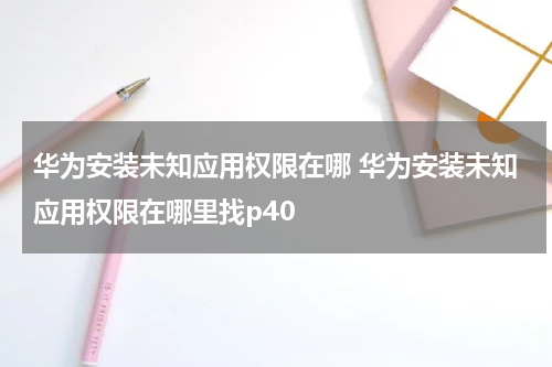 华为安装未知应用权限在哪 华为安装未知应用权限在哪里找p40