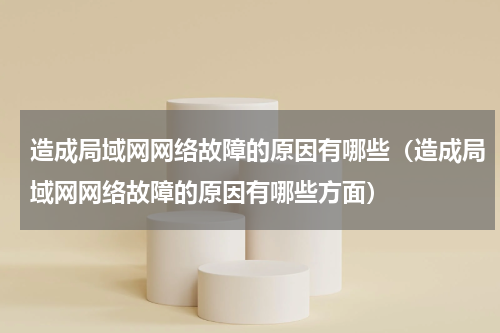 造成局域网网络故障的原因有哪些（造成局域网网络故障的原因有哪些方面）