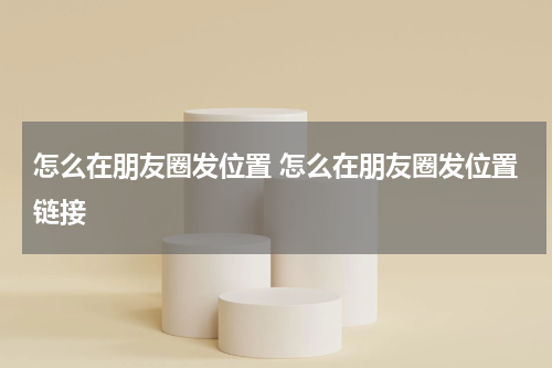 怎么在朋友圈发位置 怎么在朋友圈发位置链接