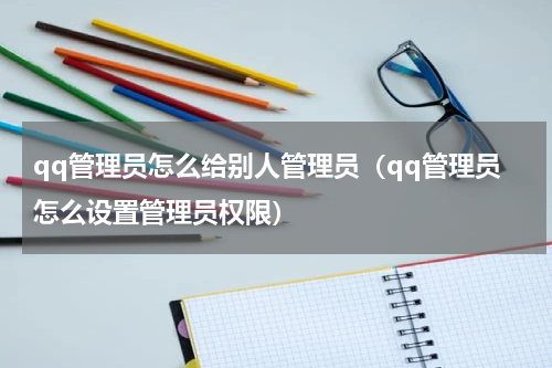 qq管理员怎么给别人管理员（qq管理员怎么设置管理员权限）