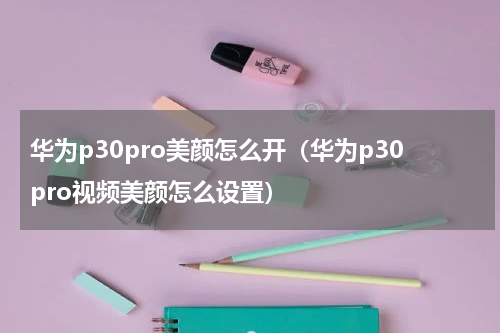 华为p30pro美颜怎么开（华为p30pro视频美颜怎么设置）