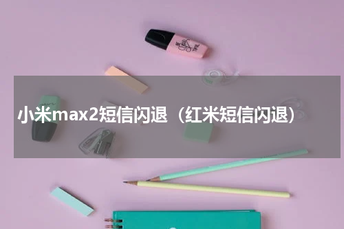 小米max2短信闪退（红米短信闪退）
