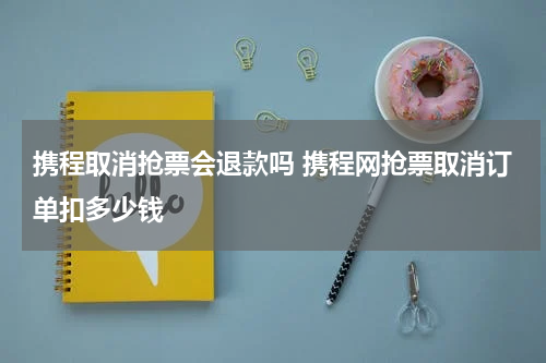 携程取消抢票会退款吗 携程网抢票取消订单扣多少钱