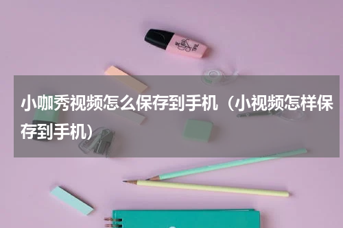 小咖秀视频怎么保存到手机（小视频怎样保存到手机）