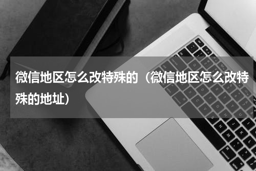微信地区怎么改特殊的（微信地区怎么改特殊的地址）