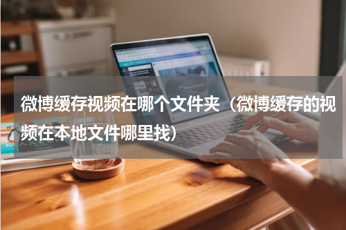 微博缓存视频在哪个文件夹（微博缓存的视频在本地文件哪里找）