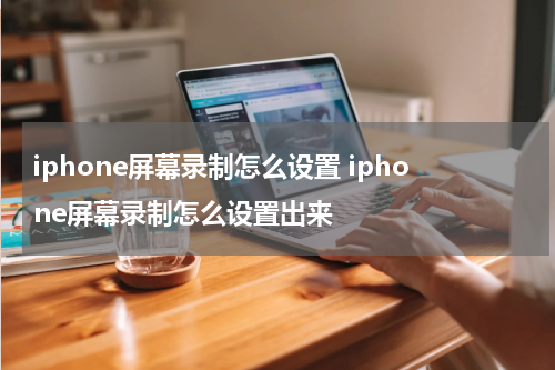 iphone屏幕录制怎么设置 iphone屏幕录制怎么设置出来