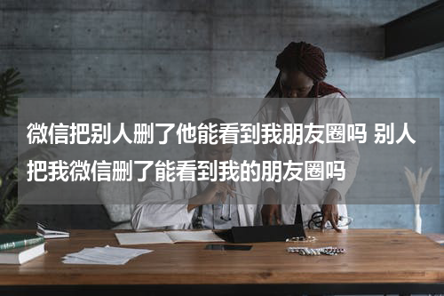 微信把别人删了他能看到我朋友圈吗 别人把我微信删了能看到我的朋友圈吗