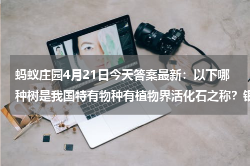 蚂蚁庄园4月21日今天答案最新：以下哪种树是我国特有物种有植物界活化石之称？银杏还是檀香