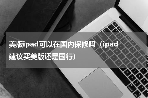美版ipad可以在国内保修吗（ipad建议买美版还是国行）