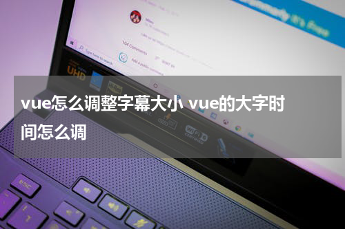 vue怎么调整字幕大小 vue的大字时间怎么调