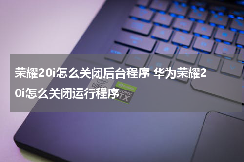 荣耀20i怎么关闭后台程序 华为荣耀20i怎么关闭运行程序