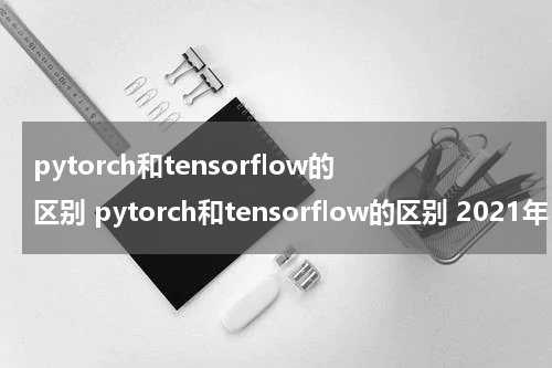 pytorch和tensorflow的区别 pytorch和tensorflow的区别 2021年