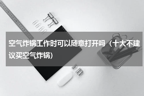 空气炸锅工作时可以随意打开吗（十大不建议买空气炸锅）