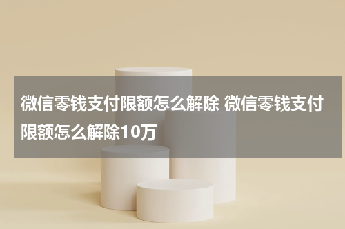 微信零钱支付限额怎么解除 微信零钱支付限额怎么解除10万