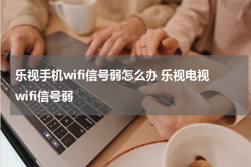乐视手机wifi信号弱怎么办 乐视电视wifi信号弱