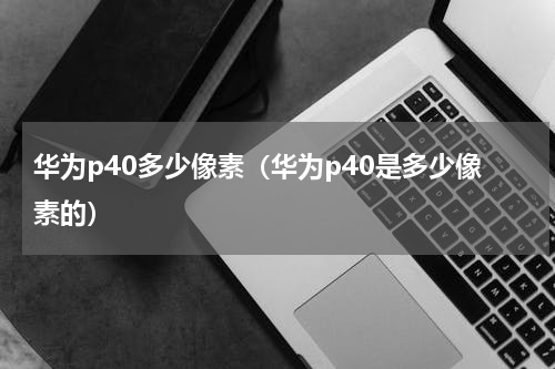 华为p40多少像素（华为p40是多少像素的）