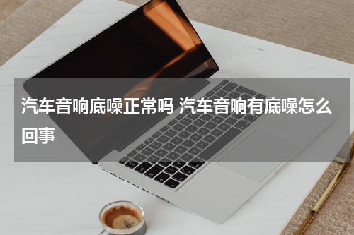 汽车音响底噪正常吗 汽车音响有底噪怎么回事