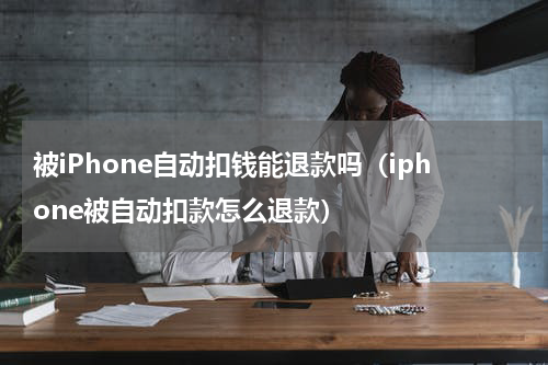 被iPhone自动扣钱能退款吗（iphone被自动扣款怎么退款）