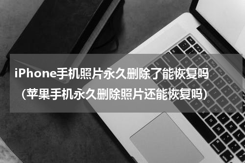 iPhone手机照片永久删除了能恢复吗（苹果手机永久删除照片还能恢复吗）