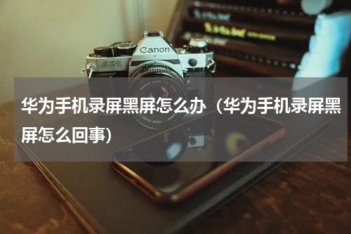 华为手机录屏黑屏怎么办（华为手机录屏黑屏怎么回事）