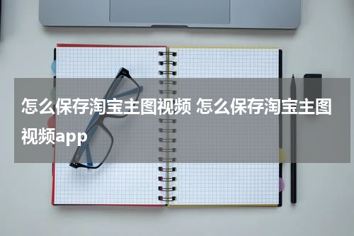 怎么保存淘宝主图视频 怎么保存淘宝主图视频app