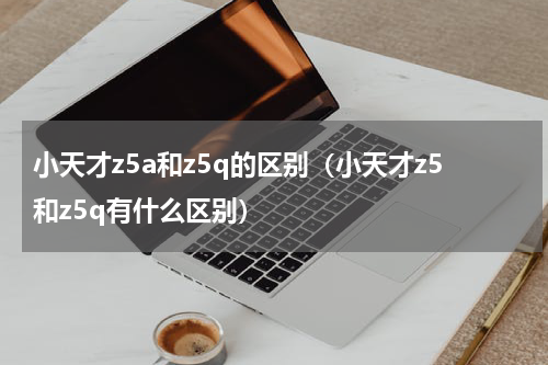 小天才z5a和z5q的区别（小天才z5和z5q有什么区别）