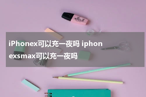 iPhonex可以充一夜吗 iphonexsmax可以充一夜吗