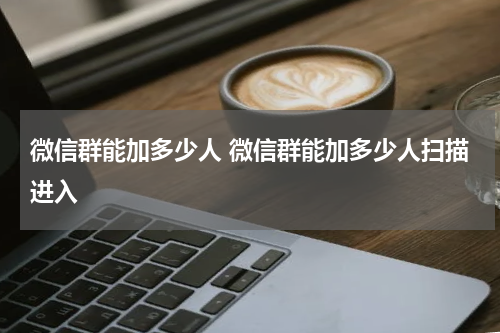 微信群能加多少人 微信群能加多少人扫描进入