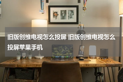 旧版创维电视怎么投屏 旧版创维电视怎么投屏苹果手机