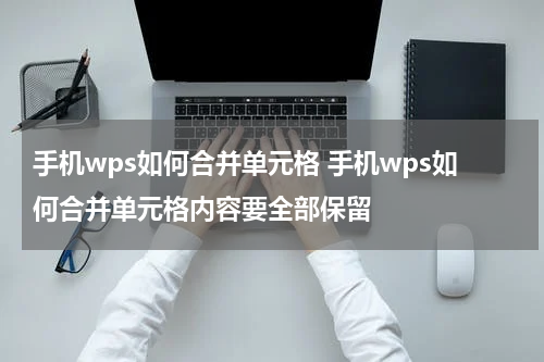 手机wps如何合并单元格 手机wps如何合并单元格内容要全部保留