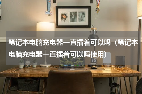 笔记本电脑充电器一直插着可以吗（笔记本电脑充电器一直插着可以吗使用）