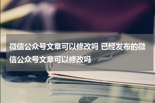 微信公众号文章可以修改吗 已经发布的微信公众号文章可以修改吗
