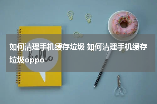 如何清理手机缓存垃圾 如何清理手机缓存垃圾oppo