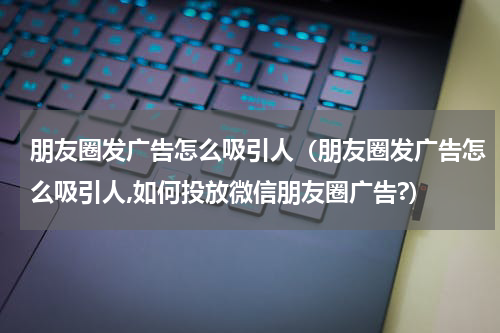 朋友圈发广告怎么吸引人（朋友圈发广告怎么吸引人,如何投放微信朋友圈广告?）