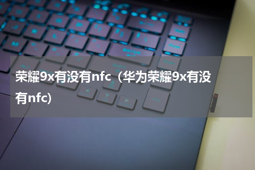 荣耀9x有没有nfc（华为荣耀9x有没有nfc）
