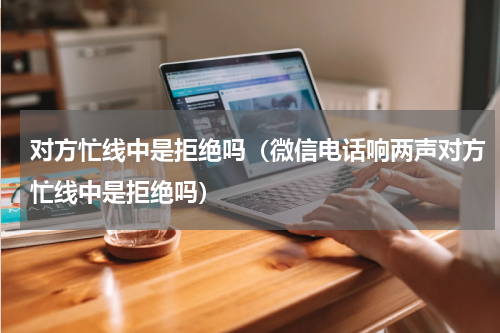 对方忙线中是拒绝吗（微信电话响两声对方忙线中是拒绝吗）